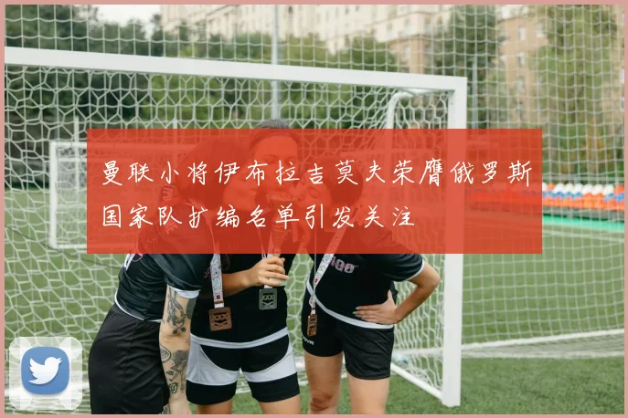 曼联小将伊布拉吉莫夫荣膺俄罗斯国家队扩编名单引发关注