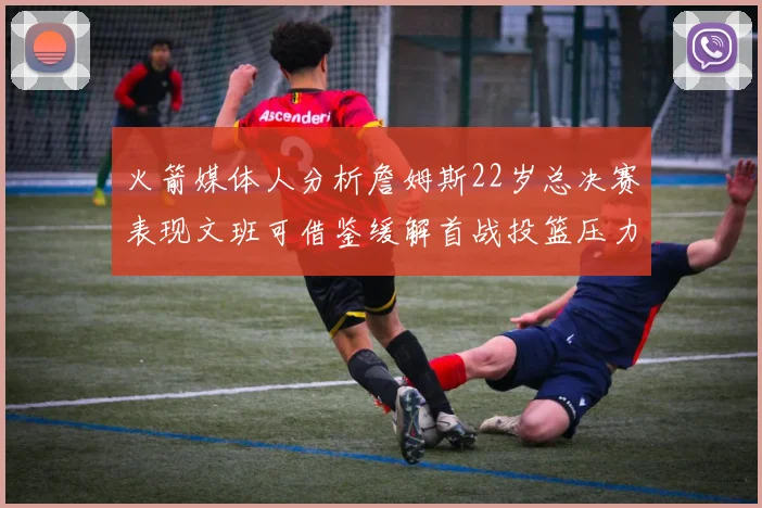 火箭媒体人分析詹姆斯22岁总决赛表现文班可借鉴缓解首战投篮压力