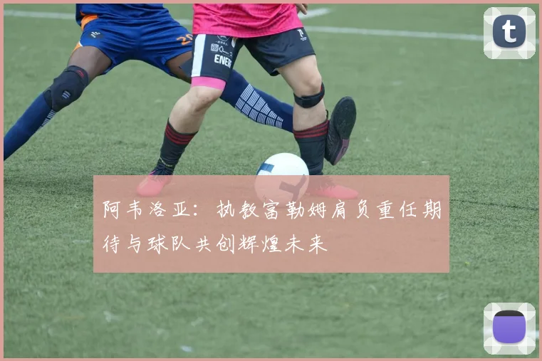 阿韦洛亚：执教富勒姆肩负重任期待与球队共创辉煌未来