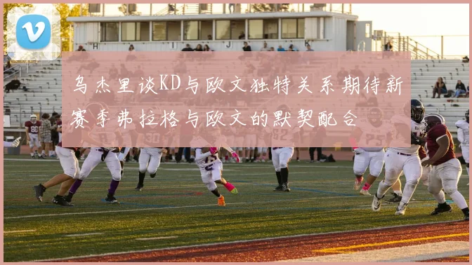 乌杰里谈KD与欧文独特关系期待新赛季弗拉格与欧文的默契配合