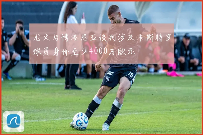 尤文与博洛尼亚谈判涉及卡斯特罗球员身价至少4000万欧元