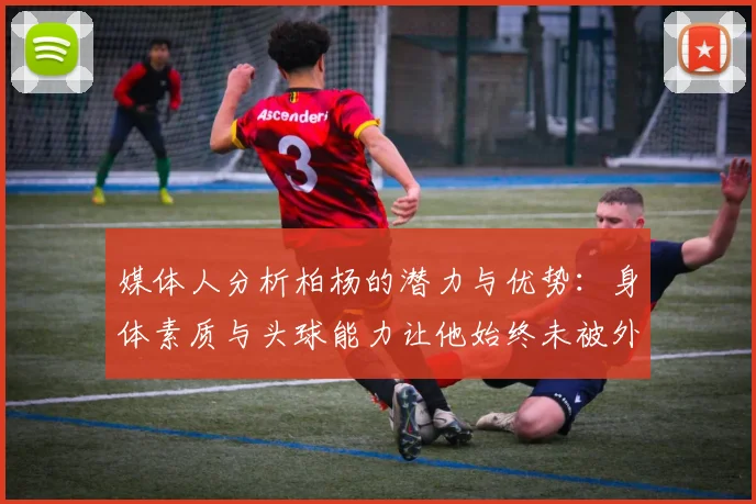 媒体人分析柏杨的潜力与优势：身体素质与头球能力让他始终未被外教放弃