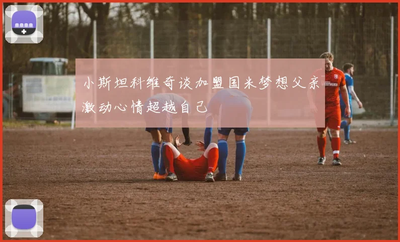 小斯坦科维奇谈加盟国米梦想父亲激动心情超越自己
