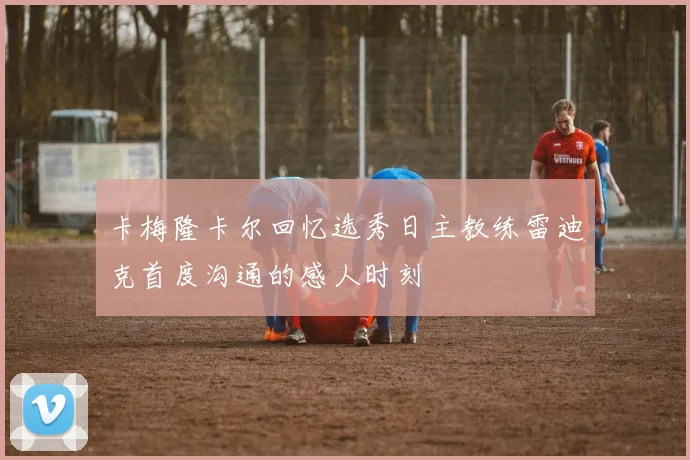 卡梅隆卡尔回忆选秀日主教练雷迪克首度沟通的感人时刻