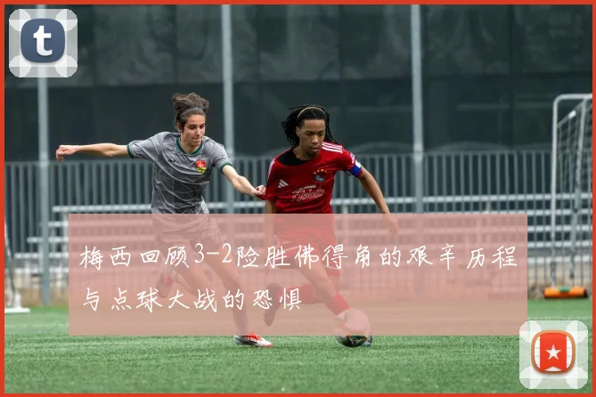梅西回顾3-2险胜佛得角的艰辛历程与点球大战的恐惧