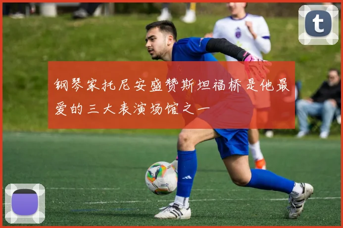 钢琴家托尼安盛赞斯坦福桥是他最爱的三大表演场馆之一